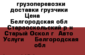 грузоперевозки доставки грузчики › Цена ­ 400 - Белгородская обл., Старооскольский р-н, Старый Оскол г. Авто » Услуги   . Белгородская обл.